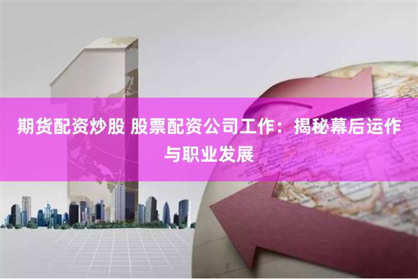 期货配资炒股 股票配资公司工作：揭秘幕后运作与职业发展