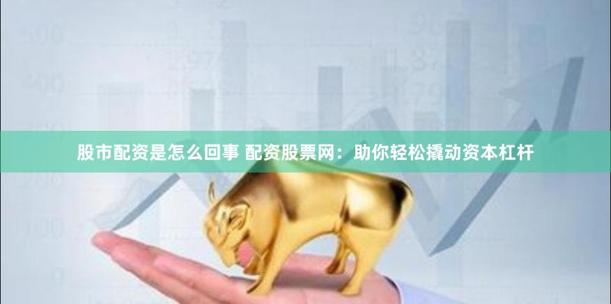 股市配资是怎么回事 配资股票网：助你轻松撬动资本杠杆