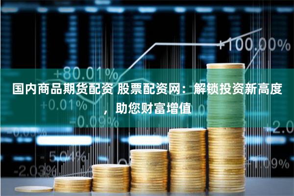国内商品期货配资 股票配资网：解锁投资新高度，助您财富增值