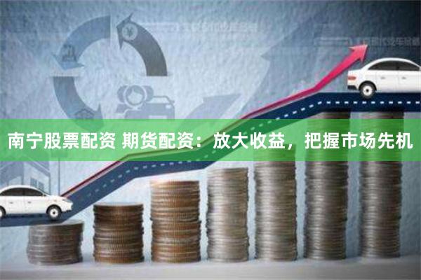 南宁股票配资 期货配资：放大收益，把握市场先机