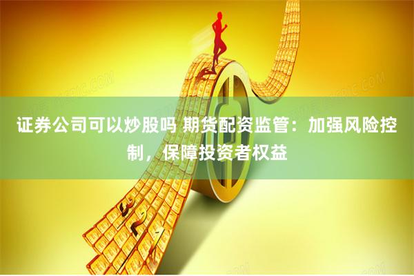 证券公司可以炒股吗 期货配资监管：加强风险控制，保障投资者权益