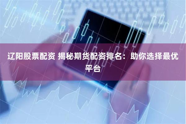 辽阳股票配资 揭秘期货配资排名：助你选择最优平台