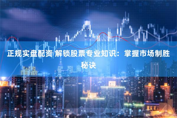 正规实盘配资 解锁股票专业知识：掌握市场制胜秘诀