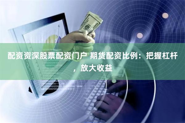 配资资深股票配资门户 期货配资比例：把握杠杆，放大收益