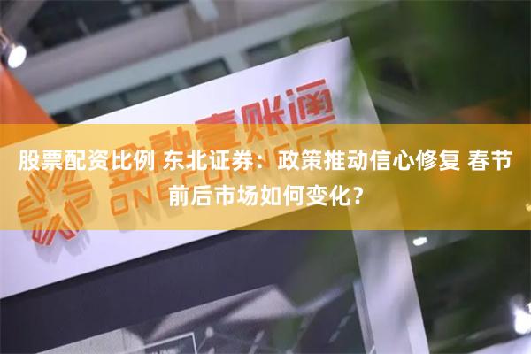 股票配资比例 东北证券：政策推动信心修复 春节前后市场如何变化？