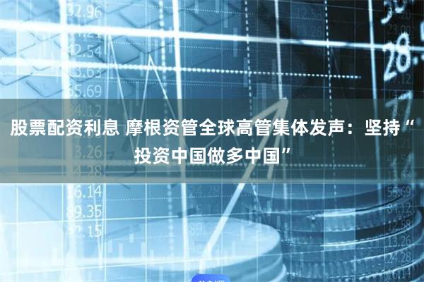 股票配资利息 摩根资管全球高管集体发声：坚持“投资中国做多中国”