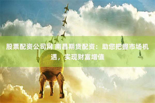 股票配资公司网 南昌期货配资：助您把握市场机遇，实现财富增值