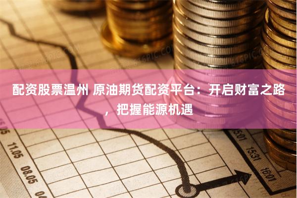 配资股票温州 原油期货配资平台：开启财富之路，把握能源机遇