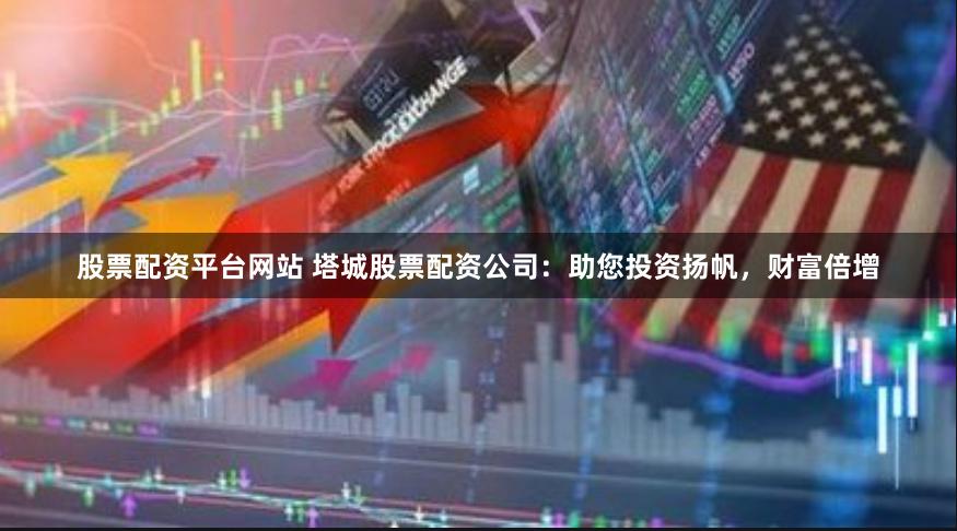 股票配资平台网站 塔城股票配资公司：助您投资扬帆，财富倍增