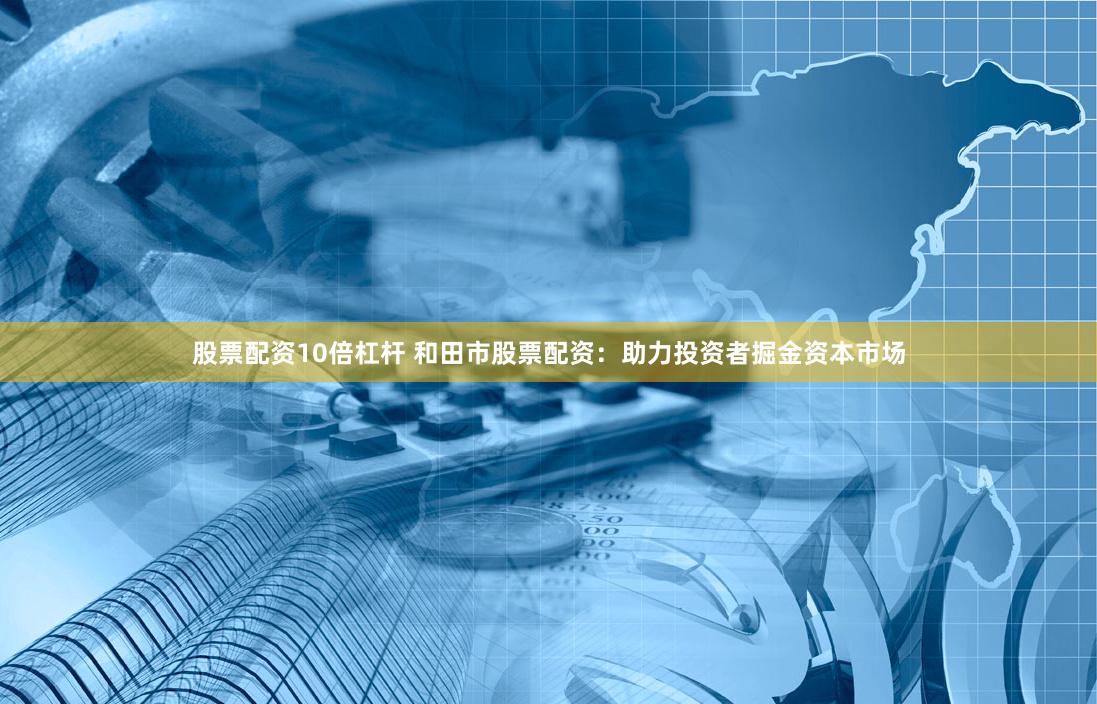股票配资10倍杠杆 和田市股票配资：助力投资者掘金资本市场