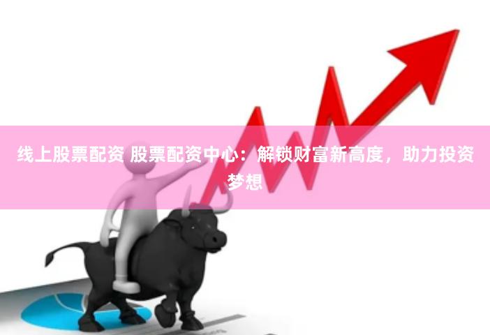 线上股票配资 股票配资中心：解锁财富新高度，助力投资梦想