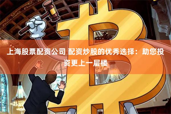 上海股票配资公司 配资炒股的优秀选择：助您投资更上一层楼