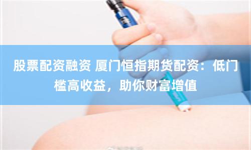 股票配资融资 厦门恒指期货配资：低门槛高收益，助你财富增值