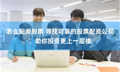 怎么配资股票 寻找可靠的股票配资公司，助你投资更上一层楼