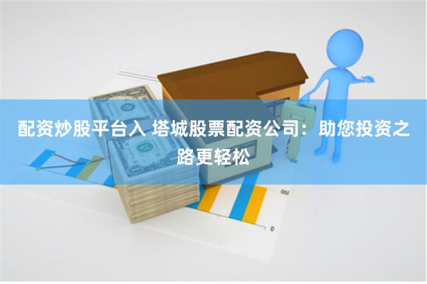 配资炒股平台入 塔城股票配资公司：助您投资之路更轻松