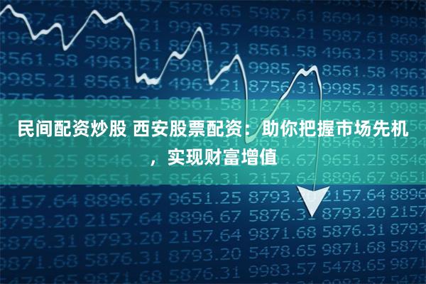 民间配资炒股 西安股票配资：助你把握市场先机，实现财富增值