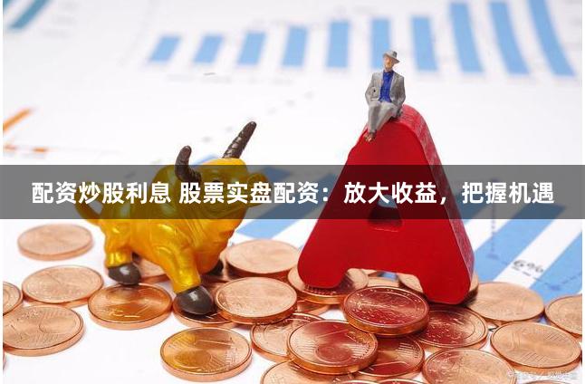 配资炒股利息 股票实盘配资：放大收益，把握机遇