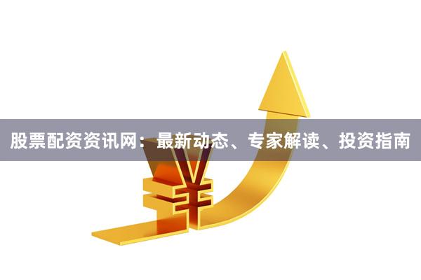 股票配资资讯网：最新动态、专家解读、投资指南
