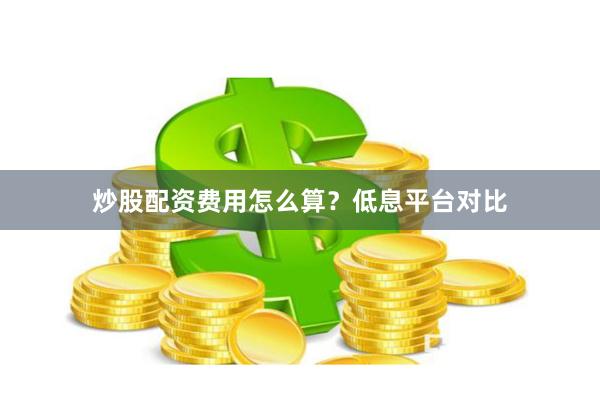 炒股配资费用怎么算？低息平台对比